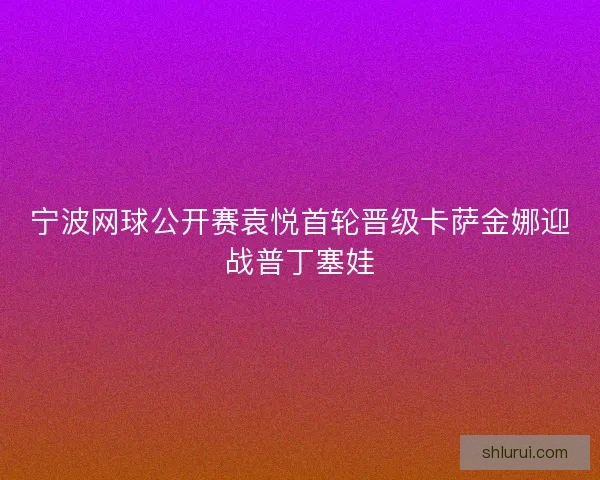 宁波网球公开赛袁悦首轮晋级卡萨金娜迎战普丁塞娃